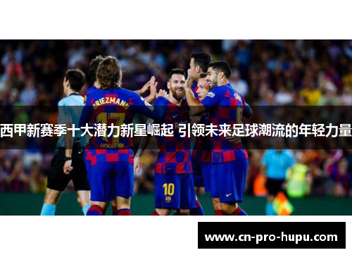 西甲新赛季十大潜力新星崛起 引领未来足球潮流的年轻力量