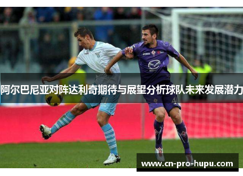 阿尔巴尼亚对阵达利奇期待与展望分析球队未来发展潜力