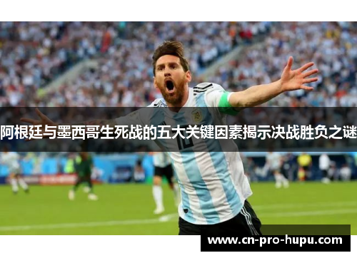 阿根廷与墨西哥生死战的五大关键因素揭示决战胜负之谜