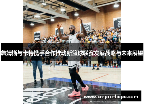 詹姆斯与卡特携手合作推动新篮球联赛发展战略与未来展望 詹姆斯与卡特携手合作推动新篮球联赛发展战略与未来展望