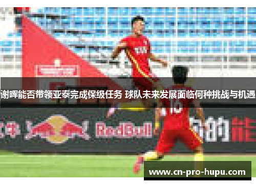 谢晖能否带领亚泰完成保级任务 球队未来发展面临何种挑战与机遇