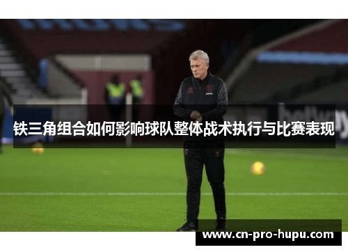 铁三角组合如何影响球队整体战术执行与比赛表现 铁三角组合如何影响球队整体战术执行与比赛表现