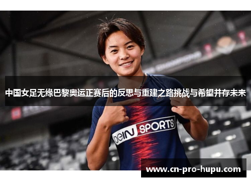 中国女足无缘巴黎奥运正赛后的反思与重建之路挑战与希望并存未来 中国女足无缘巴黎奥运正赛后的反思与重建之路挑战与希望并存未来