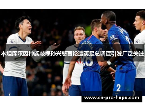 本坦库尔因种族歧视孙兴慜言论遭英足总调查引发广泛关注 本坦库尔因种族歧视孙兴慜言论遭英足总调查引发广泛关注