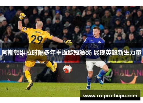 阿斯顿维拉时隔多年重返欧冠赛场 展现英超新生力量