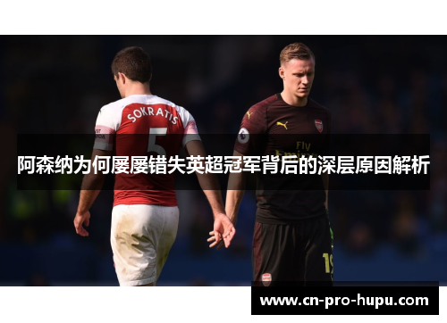 阿森纳为何屡屡错失英超冠军背后的深层原因解析
