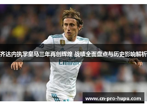 齐达内执掌皇马三年再创辉煌 战绩全面盘点与历史影响解析