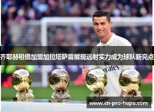齐耶赫租借加盟加拉塔萨雷展现远射实力成为球队新亮点